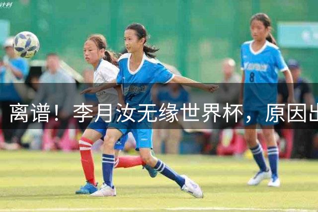 离谱！李月汝无缘世界杯，原因出人意料